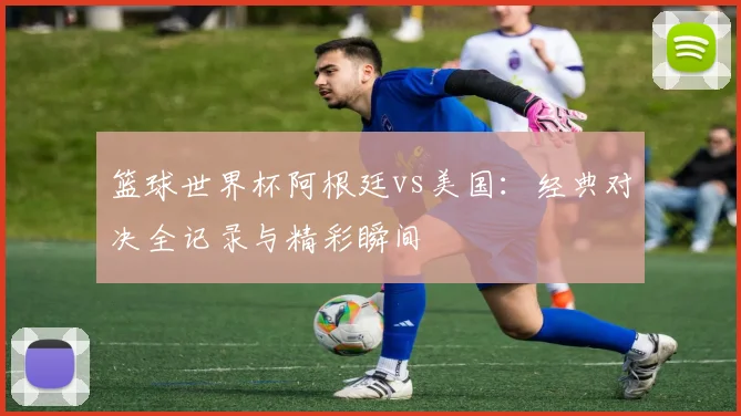 篮球世界杯阿根廷vs美国：经典对决全记录与精彩瞬间