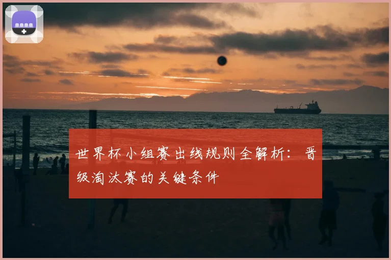 世界杯小组赛出线规则全解析:晋级淘汰赛的关键条件