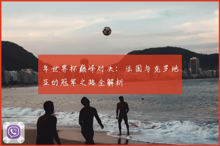 年世界杯巅峰对决：法国与克罗地亚的冠军之路全解析