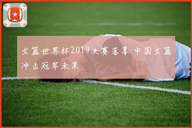 女篮世界杯2019决赛落幕 中国女篮冲击冠军未果