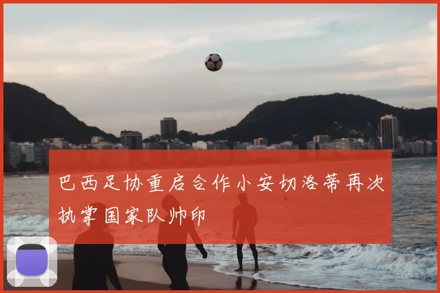 巴西足协重启合作小安切洛蒂再次执掌国家队帅印