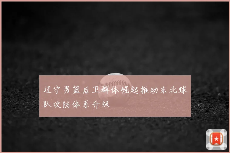 辽宁男篮后卫群体崛起推动东北球队攻防体系升级
