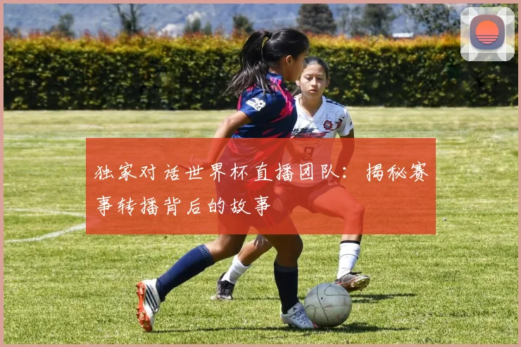 独家对话世界杯直播团队：揭秘赛事转播背后的故事