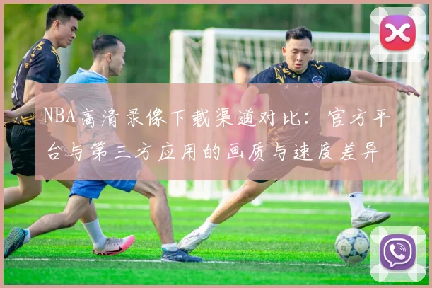 NBA高清录像下载渠道对比：官方平台与第三方应用的画质与速度差异