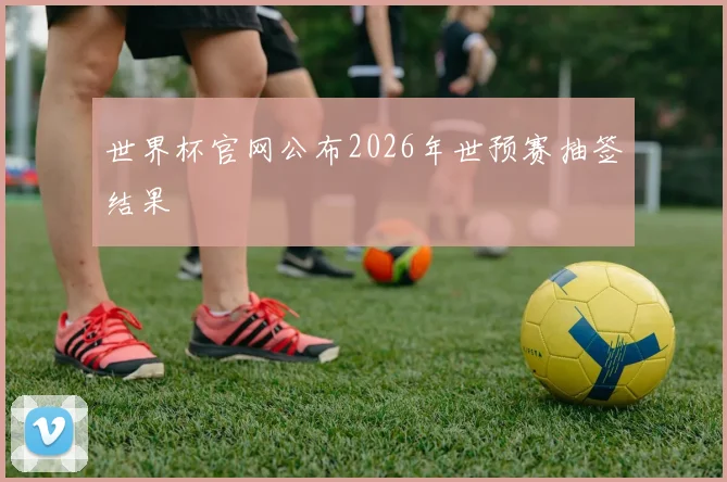 世界杯官网公布2026年世预赛抽签结果