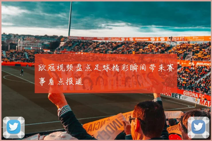 欧冠视频盘点足球精彩瞬间带来赛事看点报道