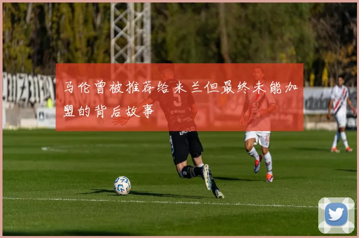 马伦曾被推荐给米兰但最终未能加盟的背后故事