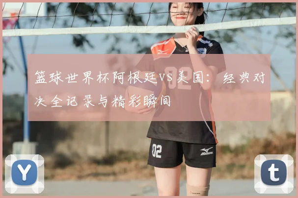 篮球世界杯阿根廷vs美国：经典对决全记录与精彩瞬间