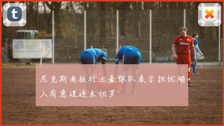 尼克斯老板对土豪球队表示担忧湖人有意追逐米切罗