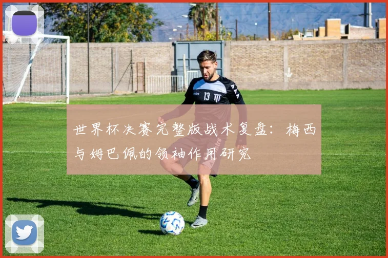 世界杯决赛完整版战术复盘：梅西与姆巴佩的领袖作用研究