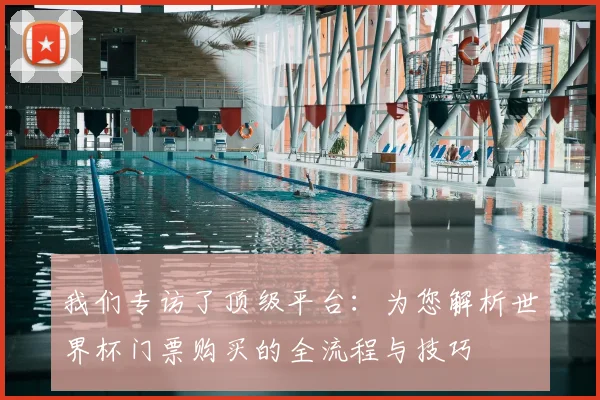 我们专访了顶级平台：为您解析世界杯门票购买的全流程与技巧