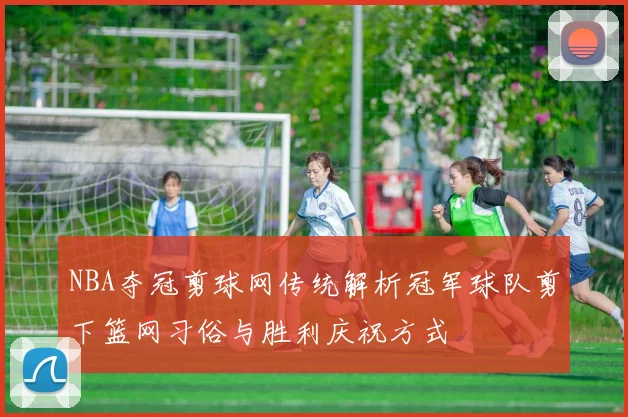 NBA夺冠剪球网传统解析冠军球队剪下篮网习俗与胜利庆祝方式
