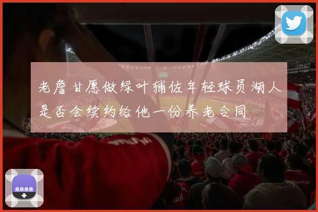 老詹甘愿做绿叶辅佐年轻球员湖人是否会续约给他一份养老合同