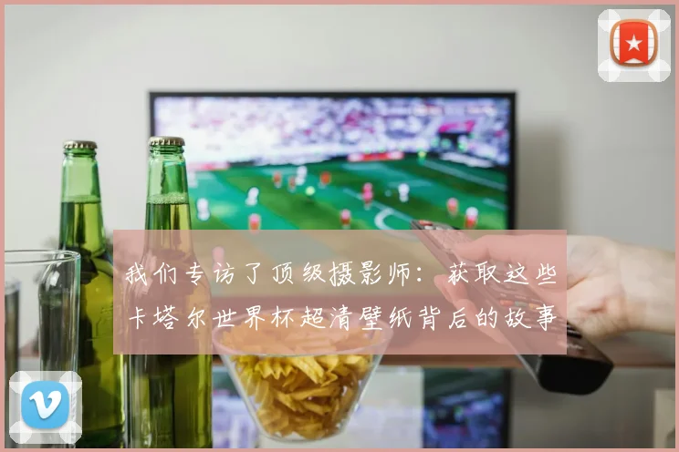 我们专访了顶级摄影师:获取这些卡塔尔世界杯超清壁纸背后的故事