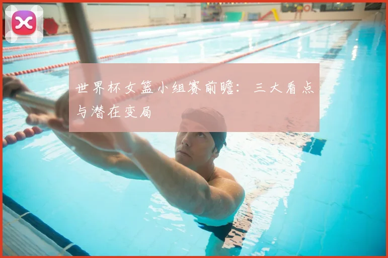 世界杯女篮小组赛前瞻:三大看点与潜在变局