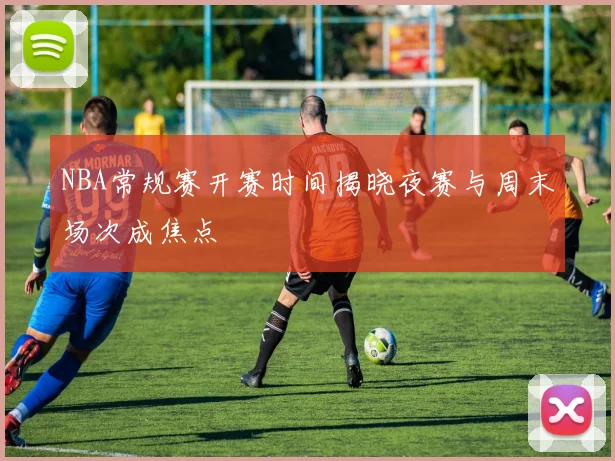 NBA常规赛开赛时间揭晓夜赛与周末场次成焦点