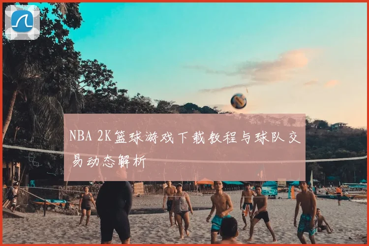 NBA 2K篮球游戏下载教程与球队交易动态解析