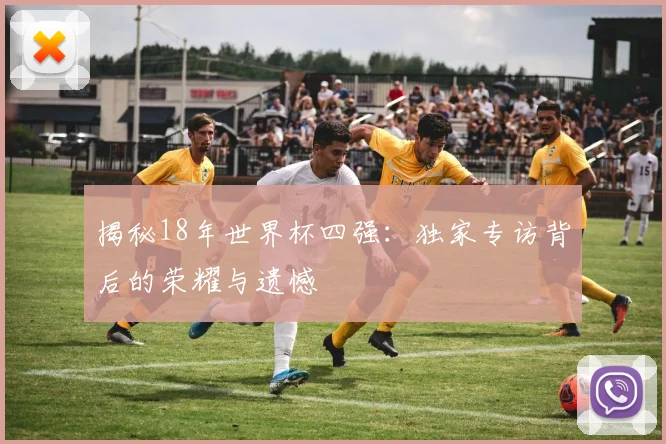 揭秘18年世界杯四强:独家专访背后的荣耀与遗憾