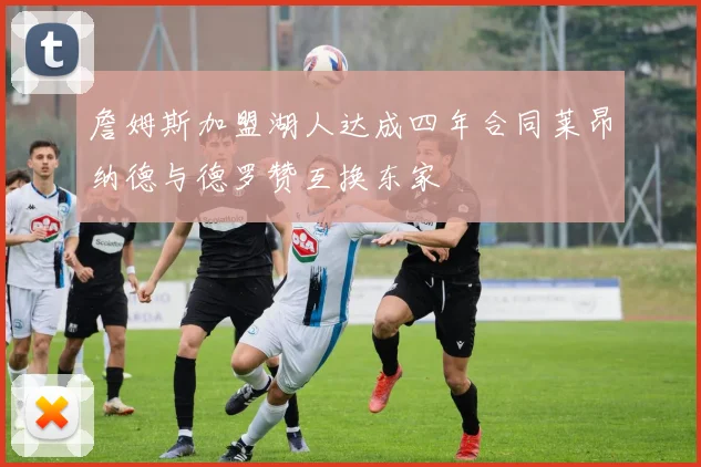 詹姆斯加盟湖人达成四年合同莱昂纳德与德罗赞互换东家