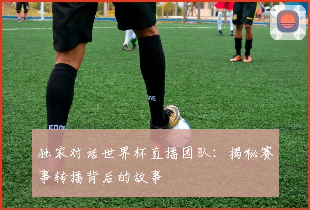独家对话世界杯直播团队：揭秘赛事转播背后的故事