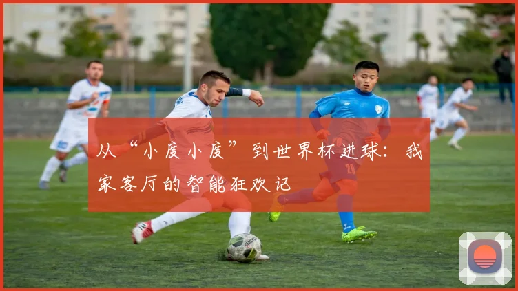 从“小度小度”到世界杯进球:我家客厅的智能狂欢记