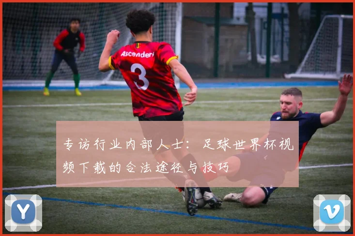 专访行业内部人士：足球世界杯视频下载的合法途径与技巧