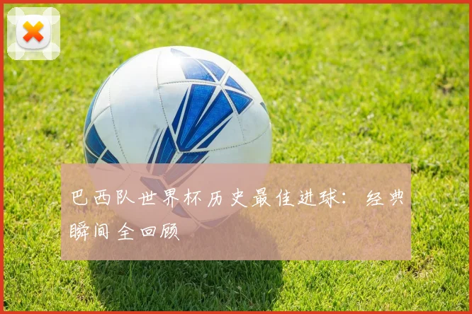 巴西队世界杯历史最佳进球:经典瞬间全回顾
