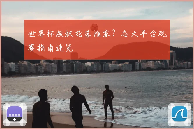 世界杯版权花落谁家？各大平台观赛指南速览