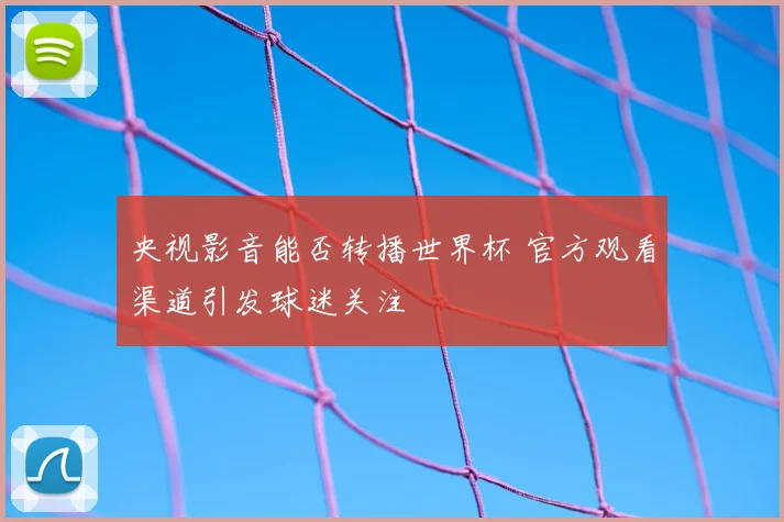 央视影音能否转播世界杯 官方观看渠道引发球迷关注