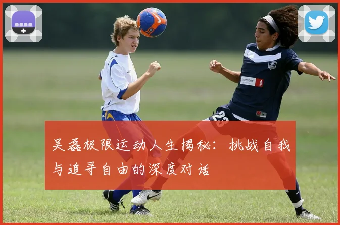 吴磊极限运动人生揭秘：挑战自我与追寻自由的深度对话