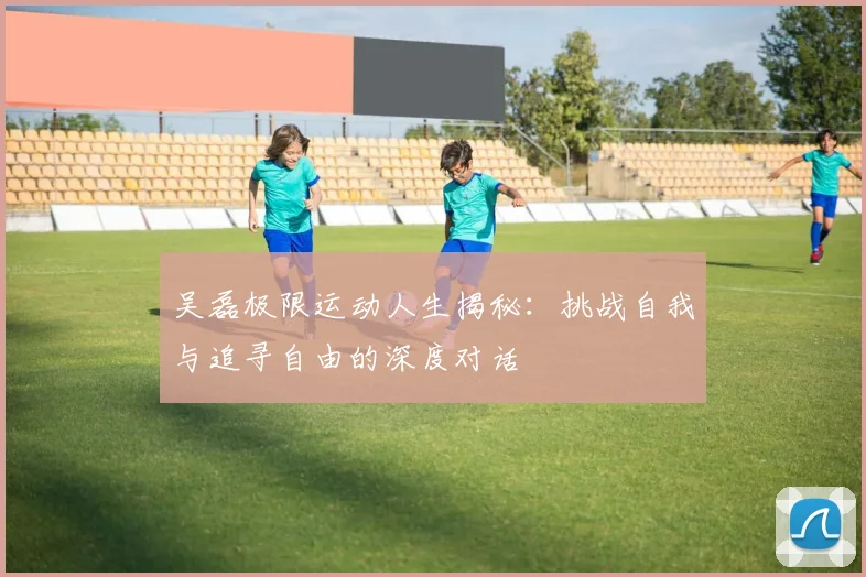 吴磊极限运动人生揭秘：挑战自我与追寻自由的深度对话