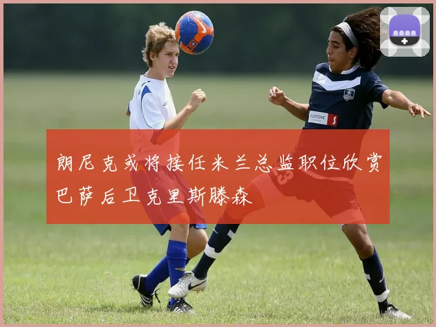 朗尼克或将接任米兰总监职位欣赏巴萨后卫克里斯滕森