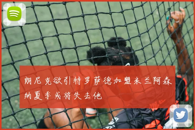 朗尼克欲引特罗萨德加盟米兰阿森纳夏季或将失去他