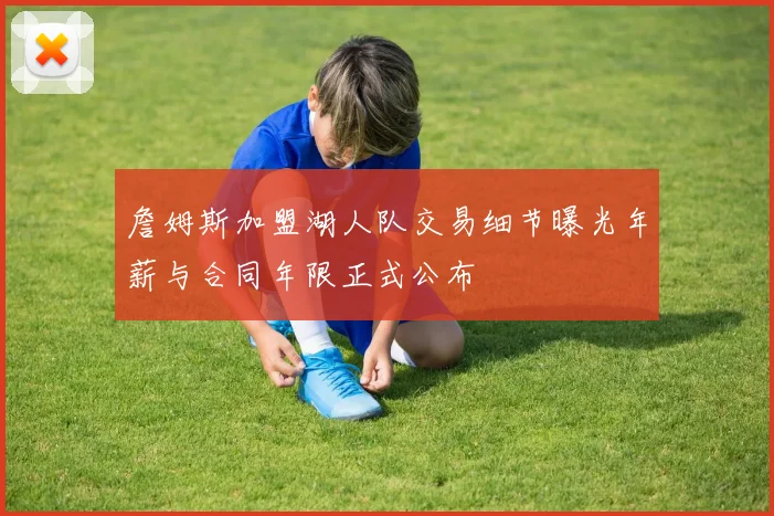 詹姆斯加盟湖人队交易细节曝光年薪与合同年限正式公布