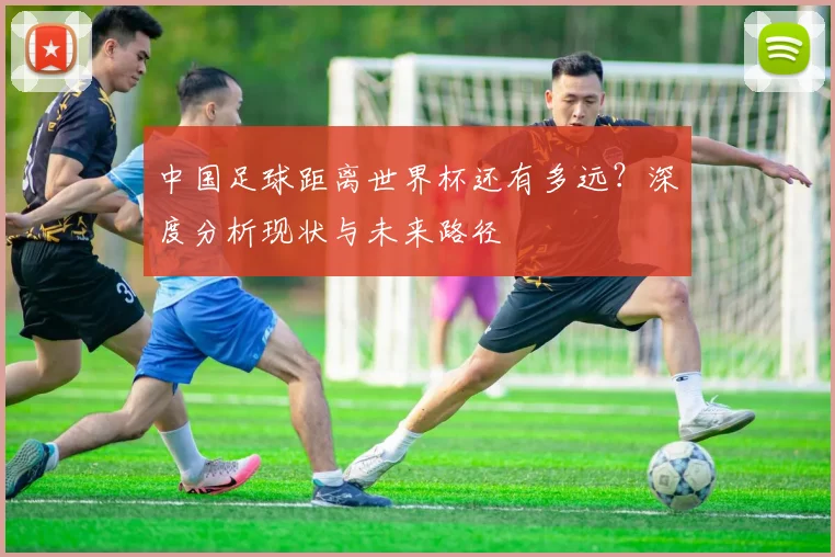 中国足球距离世界杯还有多远？深度分析现状与未来路径
