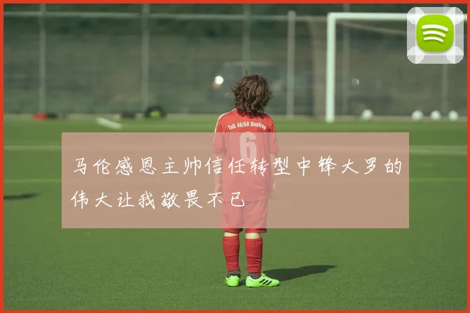 马伦感恩主帅信任转型中锋大罗的伟大让我敬畏不已