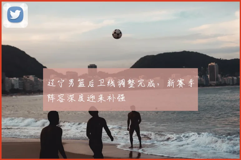 辽宁男篮后卫线调整完成，新赛季阵容深度迎来补强