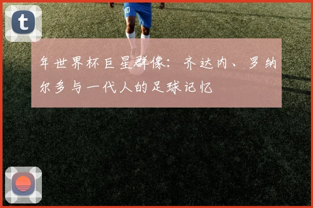 年世界杯巨星群像:齐达内、罗纳尔多与一代人的足球记忆