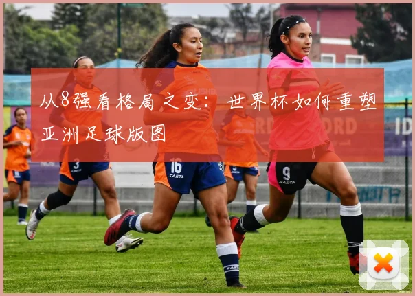 从8强看格局之变:世界杯如何重塑亚洲足球版图