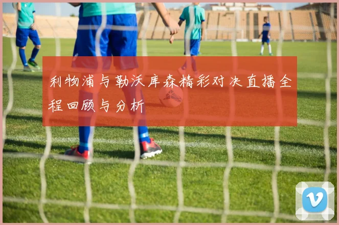利物浦与勒沃库森精彩对决直播全程回顾与分析