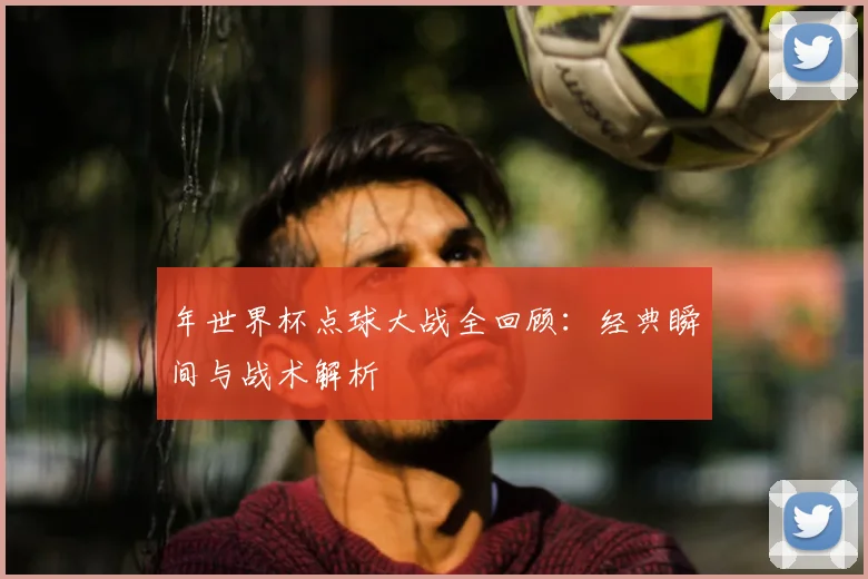 年世界杯点球大战全回顾：经典瞬间与战术解析