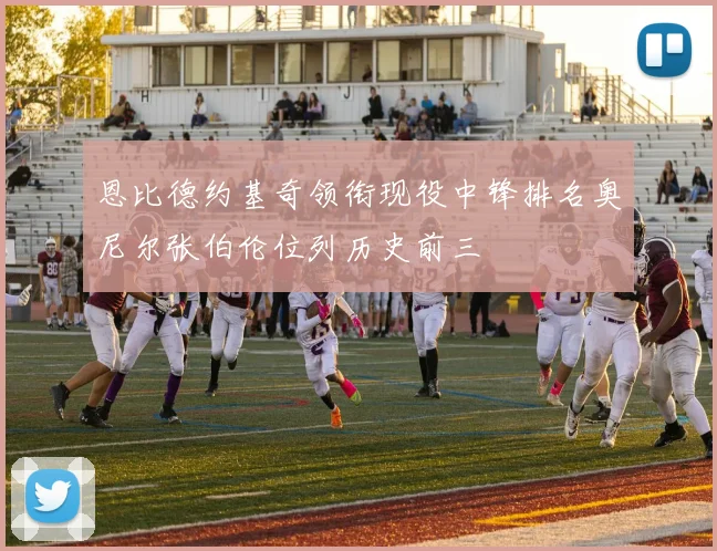 恩比德约基奇领衔现役中锋排名奥尼尔张伯伦位列历史前三
