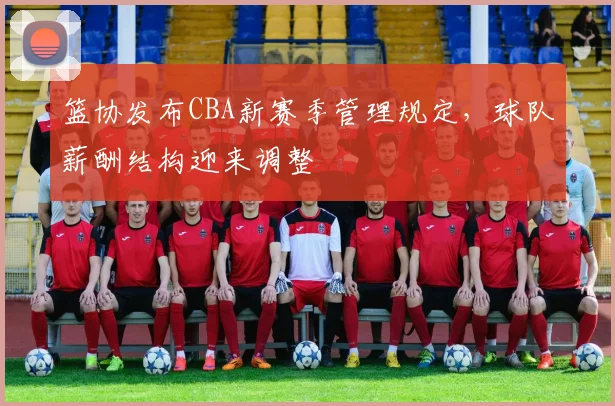 篮协发布CBA新赛季管理规定，球队薪酬结构迎来调整
