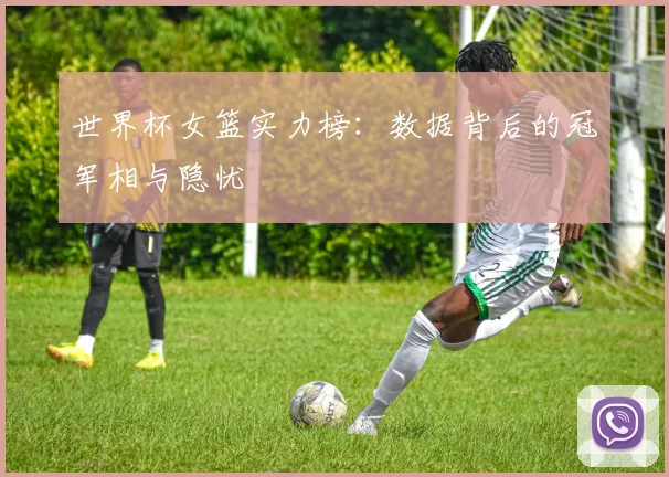世界杯女篮实力榜:数据背后的冠军相与隐忧