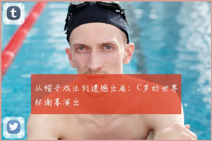 从帽子戏法到遗憾出局：C罗的世界杯谢幕演出