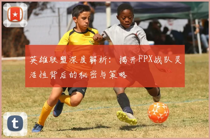 英雄联盟深度解析:揭开FPX战队灵活性背后的秘密与策略