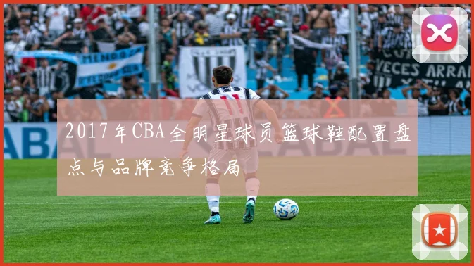 2017年CBA全明星球员篮球鞋配置盘点与品牌竞争格局