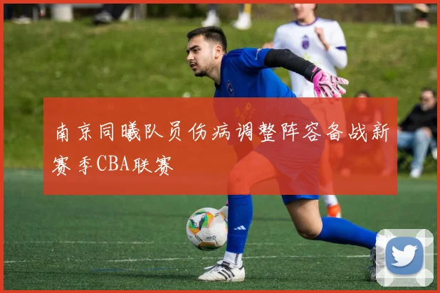 南京同曦队员伤病调整阵容备战新赛季CBA联赛