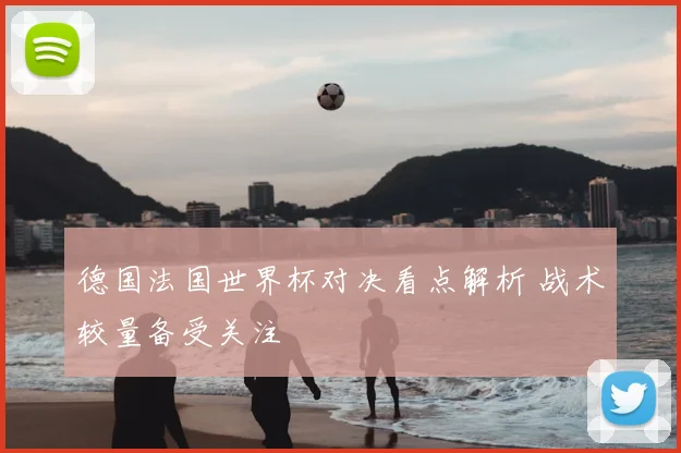 德国法国世界杯对决看点解析 战术较量备受关注