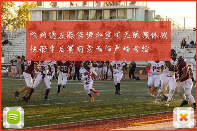 伦纳德左膝伤势加重将无限期休战快船季后赛前景面临严峻考验